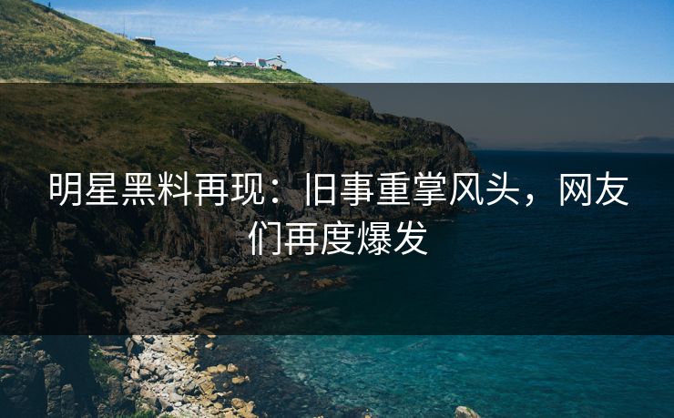 明星黑料再现:旧事重掌风头,网友们再度爆发 明星黑料再现:旧事重掌风头,网友们再度爆发