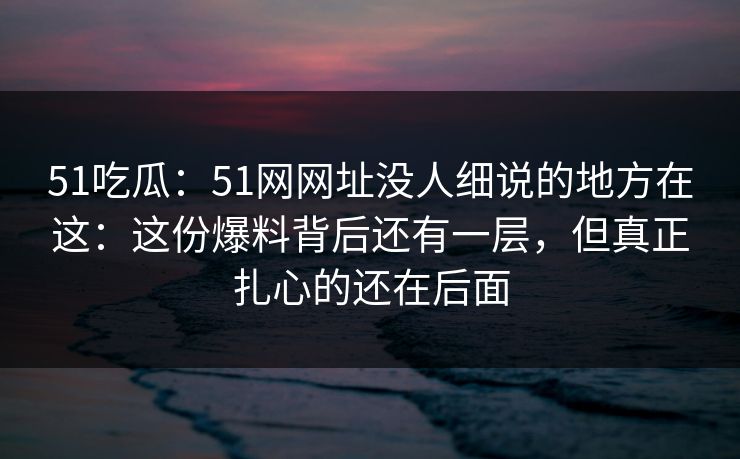 51吃瓜：51网网址没人细说的地方在这：这份爆料背后还有一层，但真正扎心的还在后面