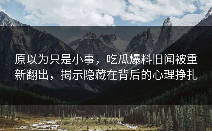 原以为只是小事，吃瓜爆料旧闻被重新翻出，揭示隐藏在背后的心理挣扎