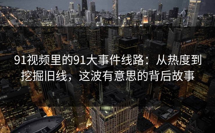 91视频里的91大事件线路：从热度到挖掘旧线，这波有意思的背后故事