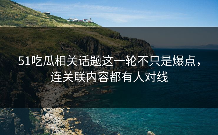 51吃瓜相关话题这一轮不只是爆点，连关联内容都有人对线