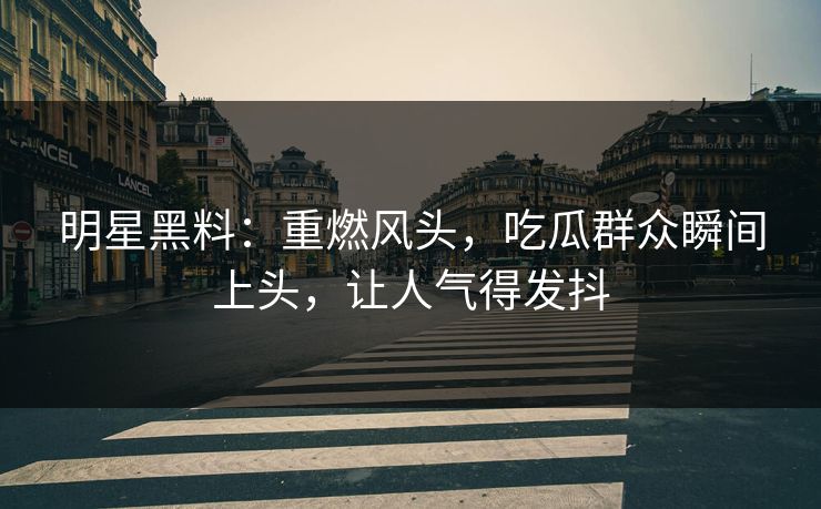 明星黑料：重燃风头，吃瓜群众瞬间上头，让人气得发抖
