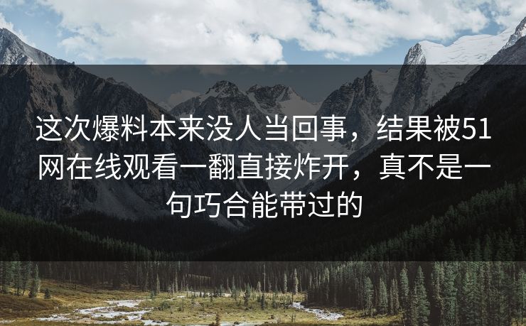 这次爆料本来没人当回事，结果被51网在线观看一翻直接炸开，真不是一句巧合能带过的