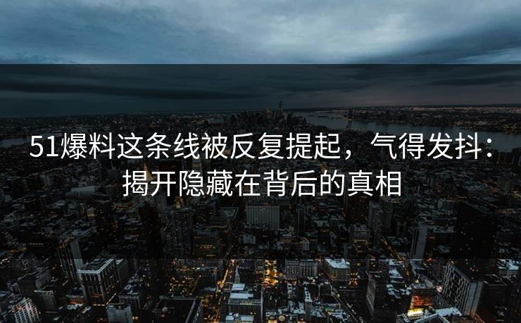 51爆料这条线被反复提起，气得发抖：揭开隐藏在背后的真相