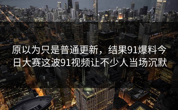 原以为只是普通更新，结果91爆料今日大赛这波91视频让不少人当场沉默