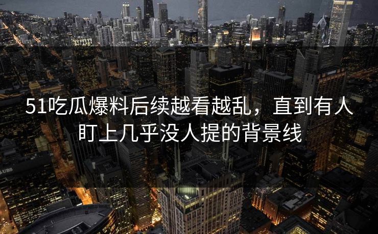 51吃瓜爆料后续越看越乱，直到有人盯上几乎没人提的背景线