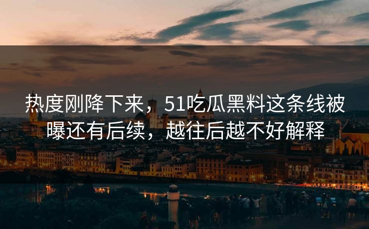 热度刚降下来，51吃瓜黑料这条线被曝还有后续，越往后越不好解释
