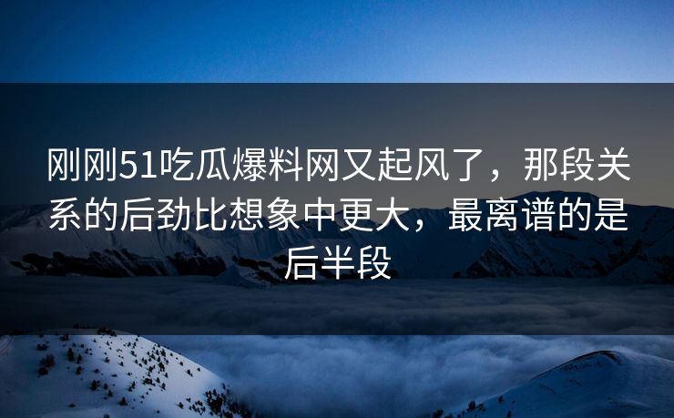刚刚51吃瓜爆料网又起风了，那段关系的后劲比想象中更大，最离谱的是后半段
