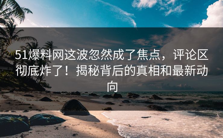 51爆料网这波忽然成了焦点，评论区彻底炸了！揭秘背后的真相和最新动向