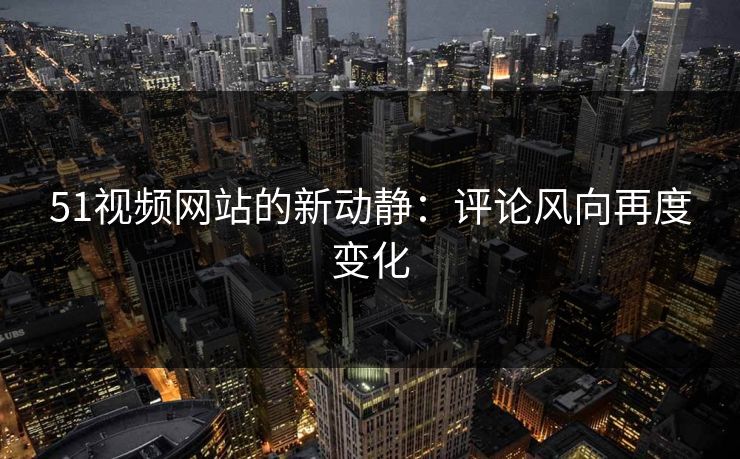 51视频网站的新动静：评论风向再度变化