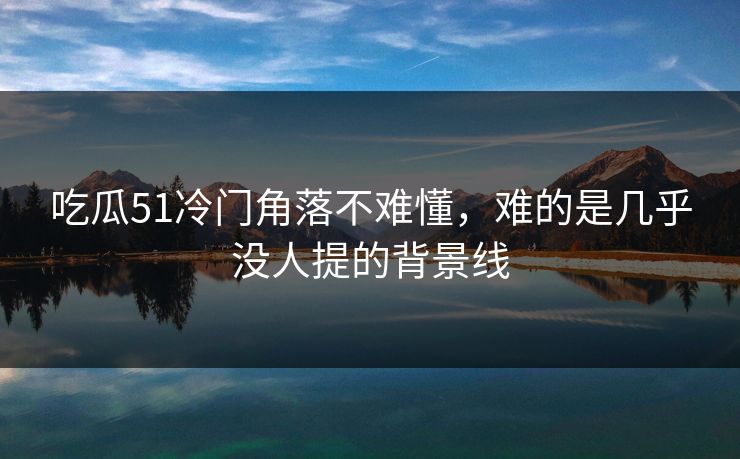 吃瓜51冷门角落不难懂，难的是几乎没人提的背景线