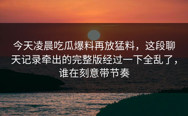 今天凌晨吃瓜爆料再放猛料，这段聊天记录牵出的完整版经过一下全乱了，谁在刻意带节奏