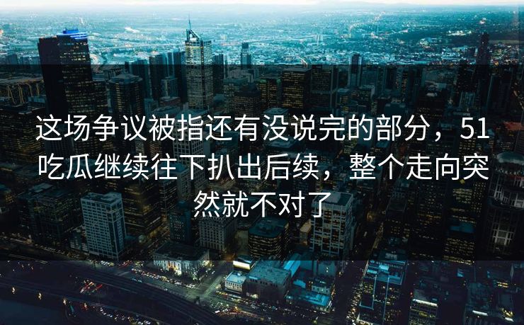 这场争议被指还有没说完的部分，51吃瓜继续往下扒出后续，整个走向突然就不对了