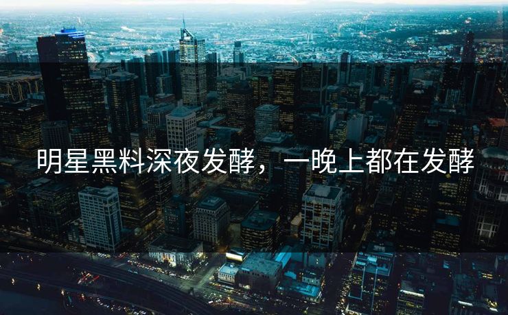 明星黑料深夜发酵，一晚上都在发酵