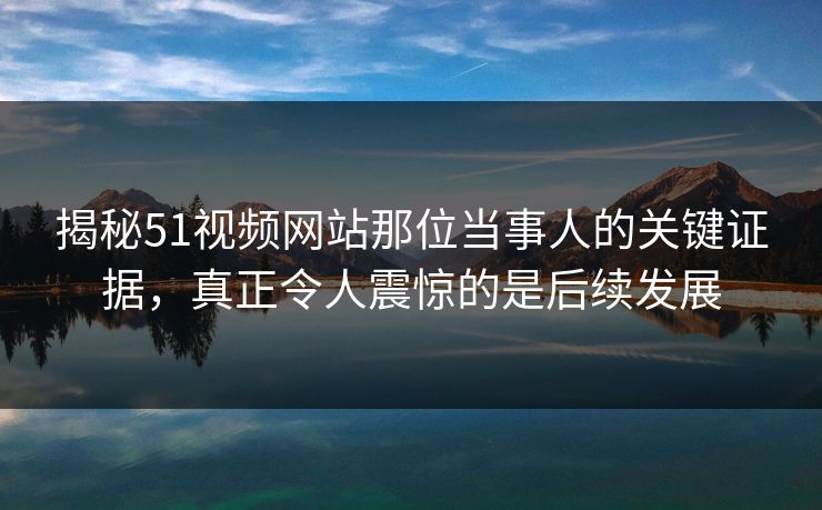 揭秘51视频网站那位当事人的关键证据，真正令人震惊的是后续发展
