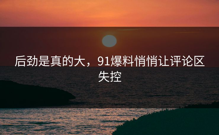 后劲是真的大，91爆料悄悄让评论区失控