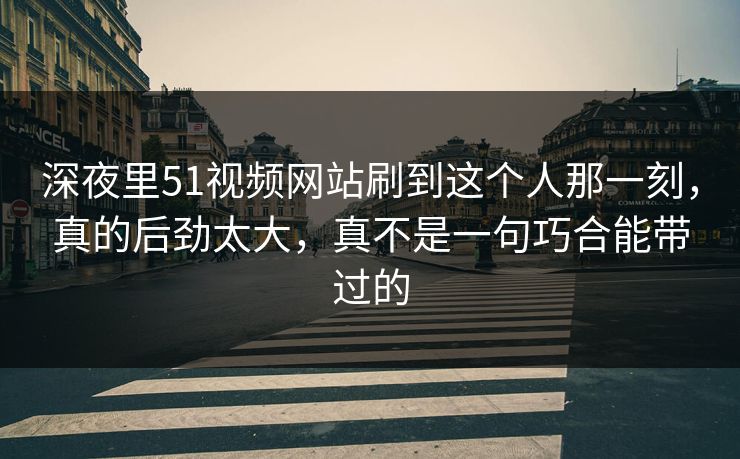 深夜里51视频网站刷到这个人那一刻，真的后劲太大，真不是一句巧合能带过的