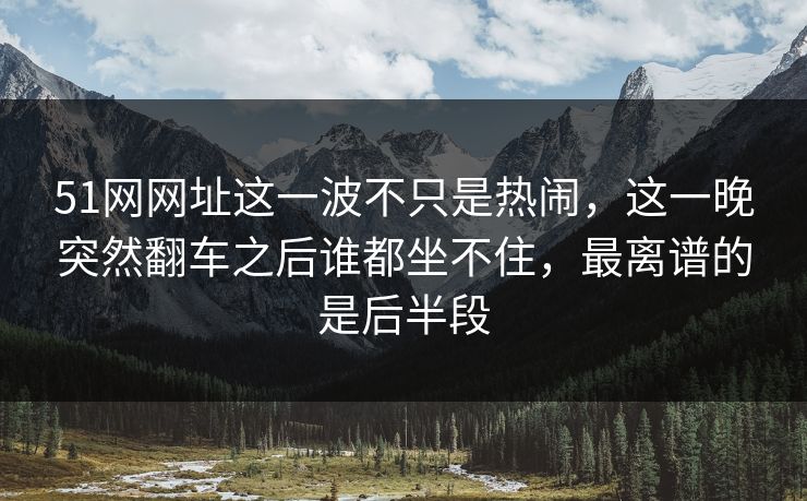 51网网址这一波不只是热闹，这一晚突然翻车之后谁都坐不住，最离谱的是后半段