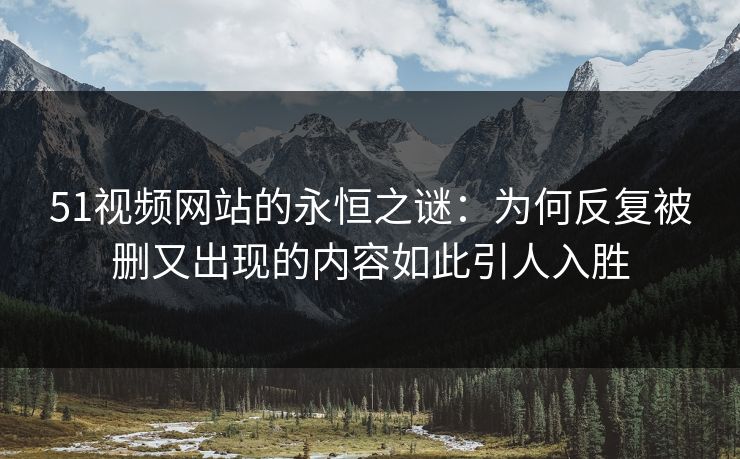 51视频网站的永恒之谜：为何反复被删又出现的内容如此引人入胜