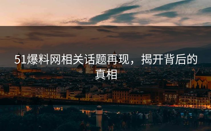 51爆料网相关话题再现，揭开背后的真相