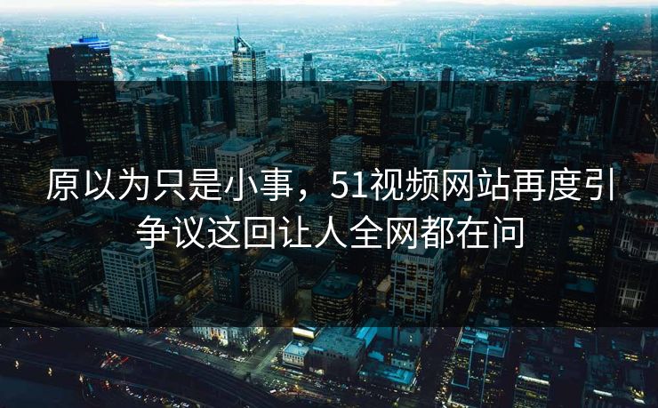 原以为只是小事，51视频网站再度引争议这回让人全网都在问