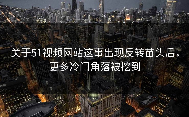 关于51视频网站这事出现反转苗头后，更多冷门角落被挖到