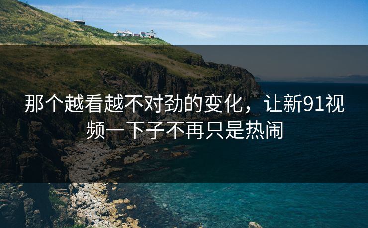 那个越看越不对劲的变化，让新91视频一下子不再只是热闹