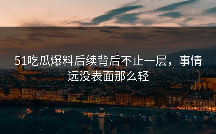 51吃瓜爆料后续背后不止一层，事情远没表面那么轻