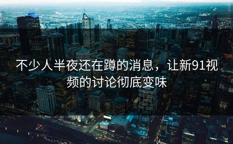 不少人半夜还在蹲的消息，让新91视频的讨论彻底变味