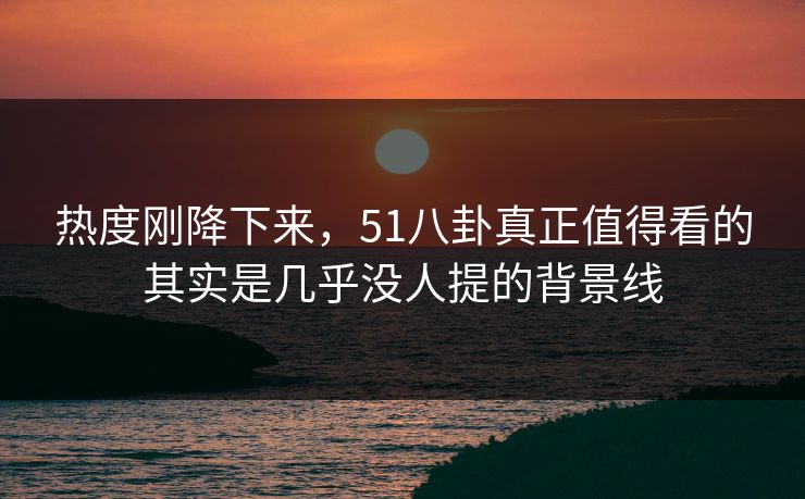热度刚降下来，51八卦真正值得看的其实是几乎没人提的背景线