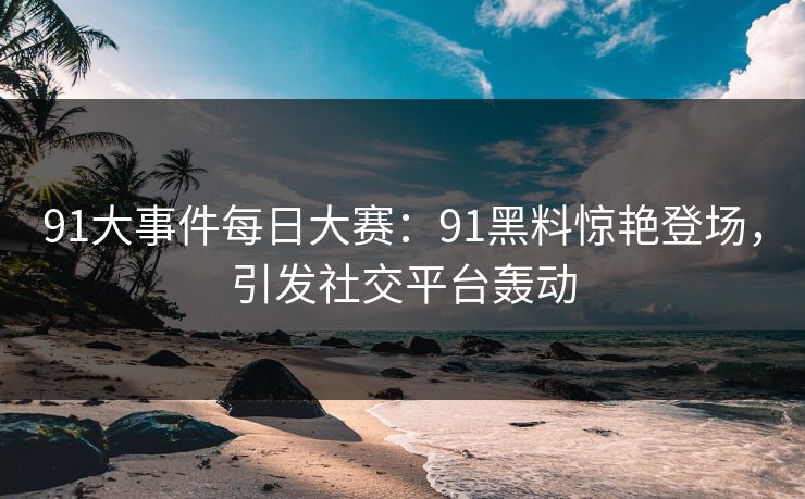 91大事件每日大赛：91黑料惊艳登场，引发社交平台轰动