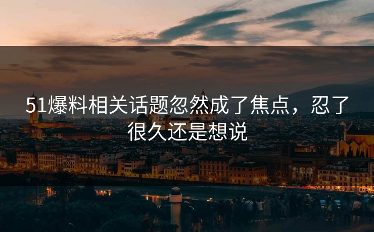 51爆料相关话题忽然成了焦点，忍了很久还是想说