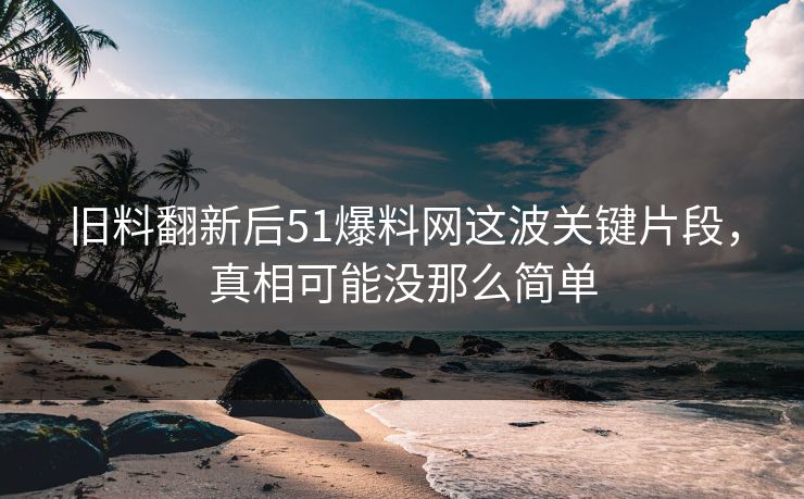 旧料翻新后51爆料网这波关键片段，真相可能没那么简单