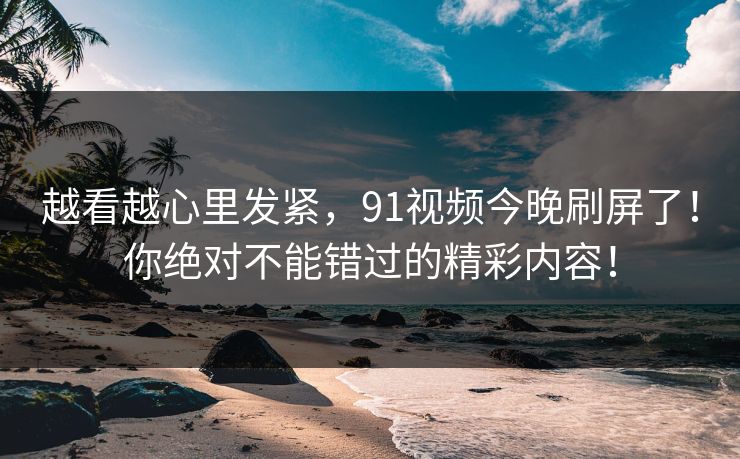 越看越心里发紧，91视频今晚刷屏了！你绝对不能错过的精彩内容！
