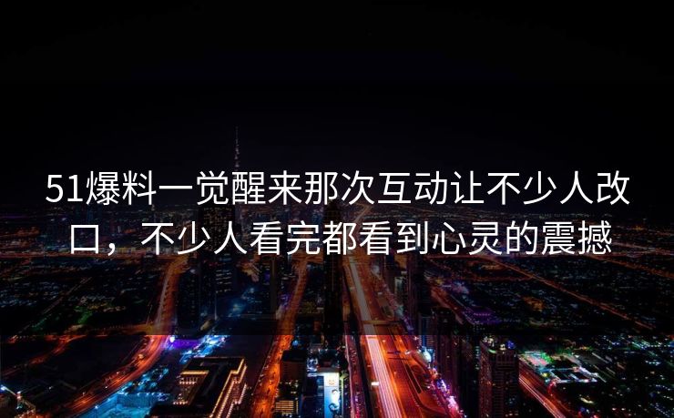 51爆料一觉醒来那次互动让不少人改口，不少人看完都看到心灵的震撼