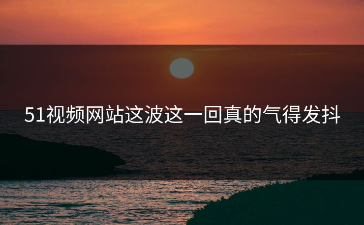 51视频网站这波这一回真的气得发抖