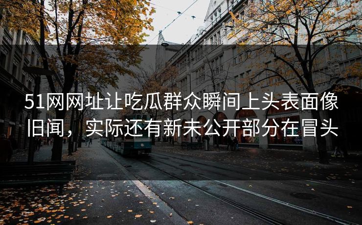 51网网址让吃瓜群众瞬间上头表面像旧闻，实际还有新未公开部分在冒头