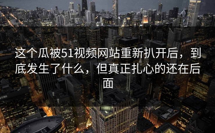 这个瓜被51视频网站重新扒开后，到底发生了什么，但真正扎心的还在后面
