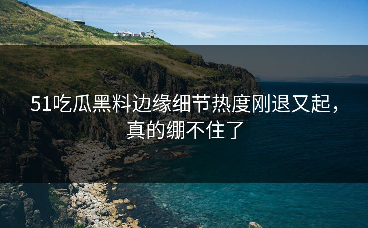 51吃瓜黑料边缘细节热度刚退又起，真的绷不住了