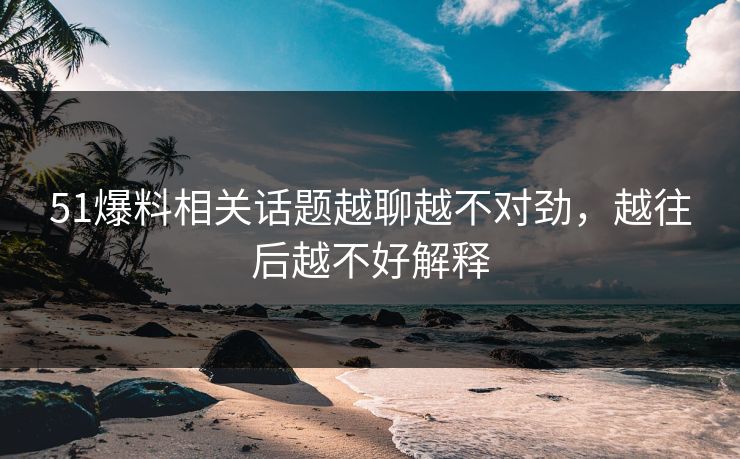 51爆料相关话题越聊越不对劲，越往后越不好解释