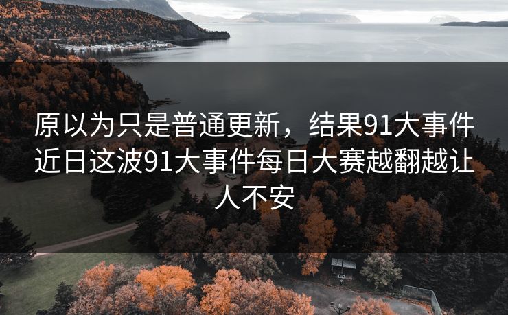 原以为只是普通更新，结果91大事件近日这波91大事件每日大赛越翻越让人不安