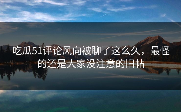 吃瓜51评论风向被聊了这么久，最怪的还是大家没注意的旧帖